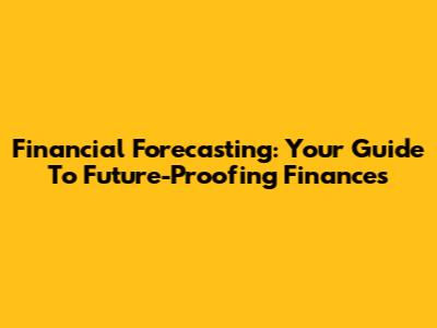 Financial Forecasting: Your Guide To Future-Proofing Finances