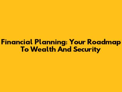 Financial Planning: Your Roadmap To Wealth And Security